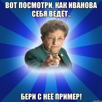 Вот посмотри, как Иванова себя ведёт.. Бери с неё пример!