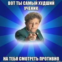 Вот ты самый худший ученик На тебя смотреть противно