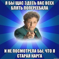 я бы щас здесь вас всех блять попереебала и не посмотрела бы, что я старая карга