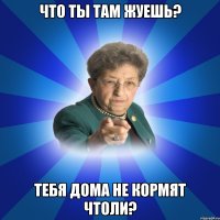 что ты там жуешь? тебя дома не кормят чтоли?