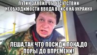 Путин заявил об отсутствии необходимости ввода войск на Украину Леша,так что посиди пока,до поры до впремени!