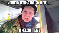 УПАЛА ОТЖАЛАСЬ А ТО..... ПИЗДА ТЕБЕ