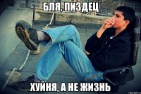 бля, пиздец хуйня, а не жизнь