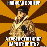 Написав бонжур а тобі н отвітили? Царя ігнорять?