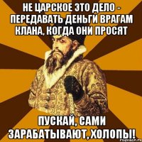 НЕ ЦАРСКОЕ ЭТО ДЕЛО - ПЕРЕДАВАТЬ ДЕНЬГИ ВРАГАМ КЛАНА, КОГДА ОНИ ПРОСЯТ ПУСКАЙ, САМИ ЗАРАБАТЫВАЮТ, ХОЛОПЫ!