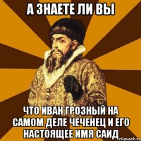 а знаете ли вы что Иван Грозный на самом деле чеченец и его настоящее имя Саид