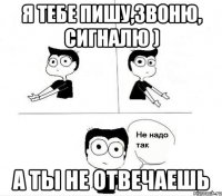 Я тебе пишу,звоню, сигналю ) А ты не отвечаешь