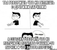 ты говоришь что не гуляешь с другими парнями а сегодня говорила что не получится погулять с каким-то парнем и что завтра порешся