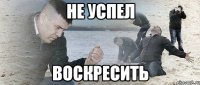 НЕ УСПЕЛ ВОСКРЕСИТЬ