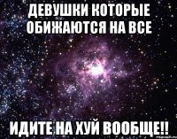 ДЕВУШКИ КОТОРЫЕ ОБИЖАЮТСЯ НА ВСЕ ИДИТЕ НА ХУЙ ВООБЩЕ!!