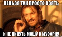 нельзя так просто взять и не кинуть машу в мусорку