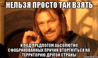 Нельзя Просто Так взять и под предлогом абсолютно сфабрикованных причин вторгнуться на территорию другой страны