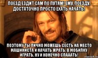 Поезд ездит сам по путям! Ему, поезду, достаточно просто ехать начать! Поэтому ты лично можешь сесть на место машиниста и начать жрать, в мобилку играть, ну и конечно спааать!