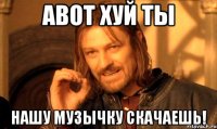 АВОТ ХУЙ ТЫ НАШУ МУЗЫЧКУ СКАЧАЕШЬ!