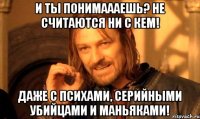 И ты понимаааешь? Не считаются ни с кем! Даже с психами, серийными убийцами и маньяками!