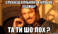 слухаєш клубняк і в клуб не ходиш? та ти шо лох ?