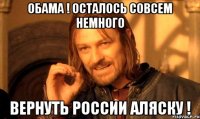 Обама ! Осталось совсем немного Вернуть России Аляску !