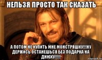 нельзя просто так сказать а потом не купить мне монстряшку!!!ну держись останешься без подарка на днюху!!!!!