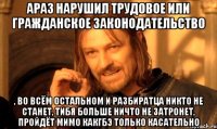 АРАЗ нарушил трудовое или гражданское законодательство , во всём остальном и разбиратца никто не станет, тибя больше ничто не затронет, пройдёт мимо какгбэ только касательно