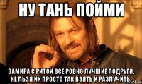 Ну Тань пойми Замира с Ритой все ровно лучшие подруги, не льзя их просто так взять и разлучить.