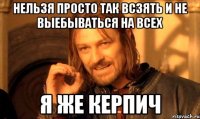 НЕЛЬЗЯ ПРОСТО ТАК ВСЗЯТЬ И НЕ ВЫЕБЫВАТЬСЯ НА ВСЕХ Я ЖЕ КЕРПИЧ