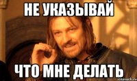 НЕ УКАЗЫВАЙ ЧТО МНЕ ДЕЛАТЬ