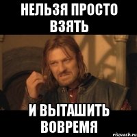 Нельзя просто взять И выташить вовремя