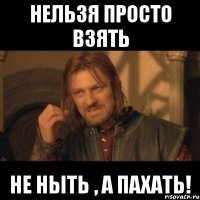 Нельзя просто взять не ныть , а пахать!