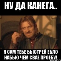 ну да канега.. я сам тебе быстрей ебло набью чем свае проебу!