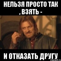 нельзя просто так , взять - и отказать другу