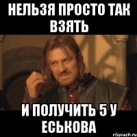 НЕЛЬЗЯ ПРОСТО ТАК ВЗЯТЬ И ПОЛУЧИТЬ 5 У ЕСЬКОВА