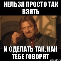 Нельзя просто так взять и сделать так, как тебе говорят