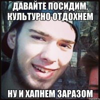 ДАВАЙТЕ ПОСИДИМ, КУЛЬТУРНО ОТДОХНЕМ НУ И ХАПНЕМ ЗАРАЗОМ