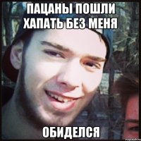 ПАЦАНЫ ПОШЛИ ХАПАТЬ БЕЗ МЕНЯ ОБИДЕЛСЯ