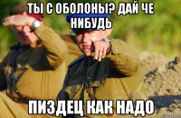 ТЫ С ОБОЛОНЫ? ДАЙ ЧЕ НИБУДЬ ПИЗДЕЦ КАК НАДО