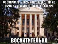 Осознавать, что учишься в одном из лучших мед университетов в мире Восхитительно