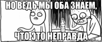 но ведь мы оба знаем, что это неправда