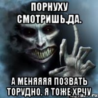 Порнуху смотришь.да. А меняяяя позвать торудно. Я тоже хрчу