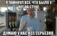 Я лайкнул все, что было у нее на стене Думаю у нас все серьезно.