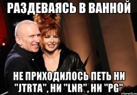 раздеваясь в ванной не приходилось петь ни "JTRTA", ни "LNR", ни "PG"