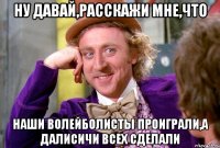 Ну давай,расскажи мне,что наши волейболисты проиграли,а Далисичи всех сделали