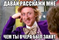 Давай,расскажи мне чем ты вчера был занят