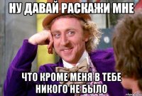 Ну давай раскажи мне Что кроме меня в тебе никого не было