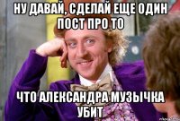 Ну давай, сделай еще один пост про то что Александра Музычка убит