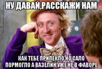 НУ ДАВАЙ,РАССКАЖИ НАМ как тебе припекло но сало пормогло а вазелин уже не в фаворе