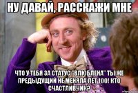 Ну давай, расскажи мне что у тебя за статус "влюблена" ты же предыдущий не меняла лет 100! Кто счастливчик?