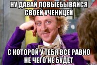 Ну давай повыебывайся своей ученицей с которой у тебя все равно не чего не будет