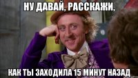 Ну давай, расскажи, как ты заходила 15 минут назад