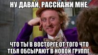 Ну давай, расскажи мне, что ты в восторге от того что тебя обсырают в новой группе.