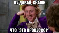 Ну давай, скажи что "это процессор"